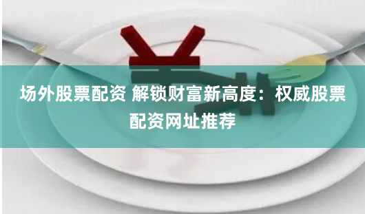 场外股票配资 解锁财富新高度：权威股票配资网址推荐