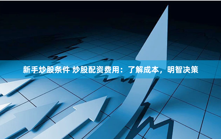 新手炒股条件 炒股配资费用：了解成本，明智决策