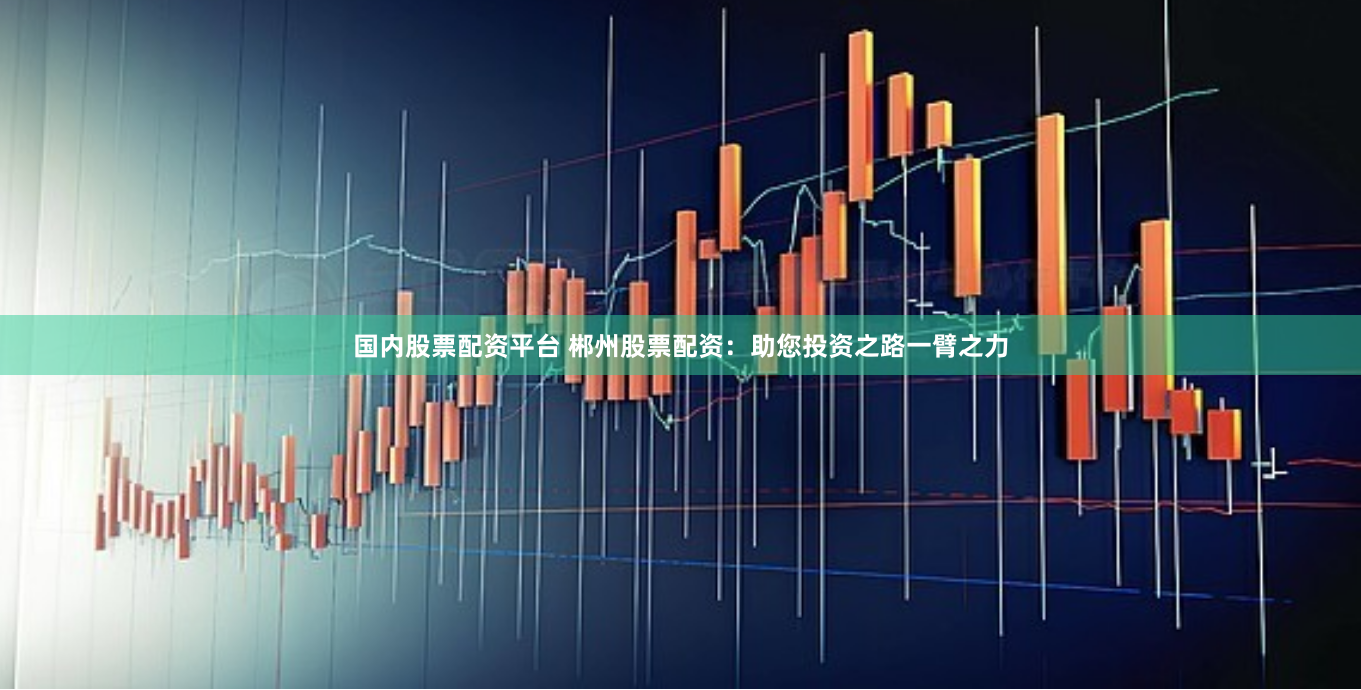国内股票配资平台 郴州股票配资：助您投资之路一臂之力