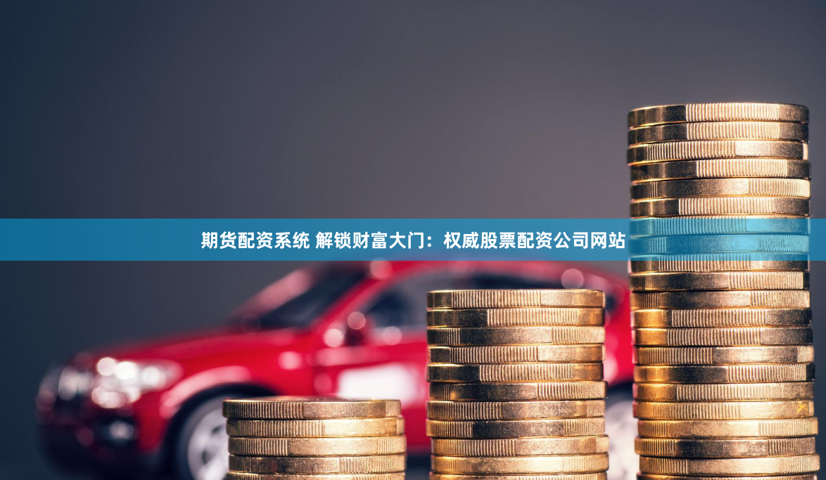 期货配资系统 解锁财富大门：权威股票配资公司网站