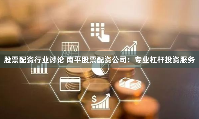 股票配资行业讨论 南平股票配资公司：专业杠杆投资服务