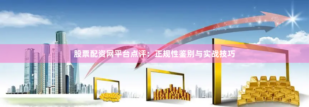 股票配资网平台点评：正规性鉴别与实战技巧